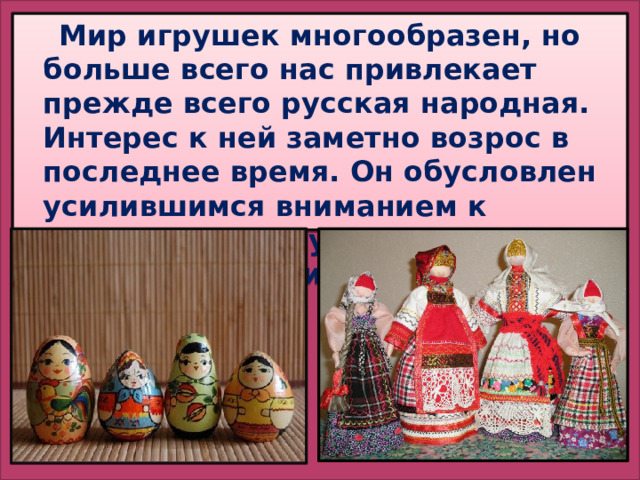  Мир игрушек многообразен, но больше всего нас привлекает прежде всего русская народная. Интерес к ней заметно возрос в последнее время. Он обусловлен усилившимся вниманием к национальной культуре и народным традициям. 