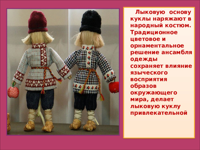  Лыковую основу куклы наряжают в народный костюм. Традиционное цветовое и орнаментальное решение ансамбля одежды сохраняет влияние языческого восприятия образов окружающего мира, делает лыковую куклу привлекательной 