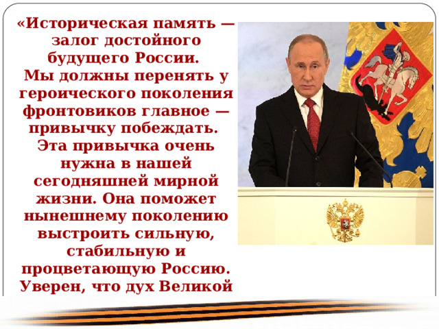 «Историческая память — залог достойного будущего России. Мы должны перенять у героического поколения фронтовиков главное — привычку побеждать. Эта привычка очень нужна в нашей сегодняшней мирной жизни. Она поможет нынешнему поколению выстроить сильную, стабильную и процветающую Россию. Уверен, что дух Великой Победы будет хранить нашу Родину и впредь в новом, XXI веке» Владимир Путин 