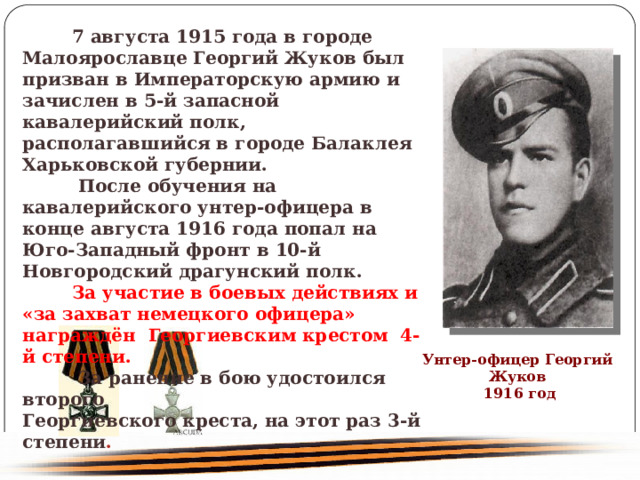  7 августа 1915 года в городе Малоярославце Георгий Жуков был призван в Императорскую армию и зачислен в 5-й запасной кавалерийский полк, располагавшийся в городе Балаклея Харьковской губернии. После обучения на кавалерийского унтер-офицера в конце августа 1916 года попал на Юго-Западный фронт в 10-й Новгородский драгунский полк. За участие в боевых действиях и «за захват немецкого офицера» награждён  Георгиевским крестом 4-й степени. За ранение в бою удостоился второго Георгиевского креста, на этот раз 3-й степени . Унтер-офицер Георгий Жуков 1916 год 