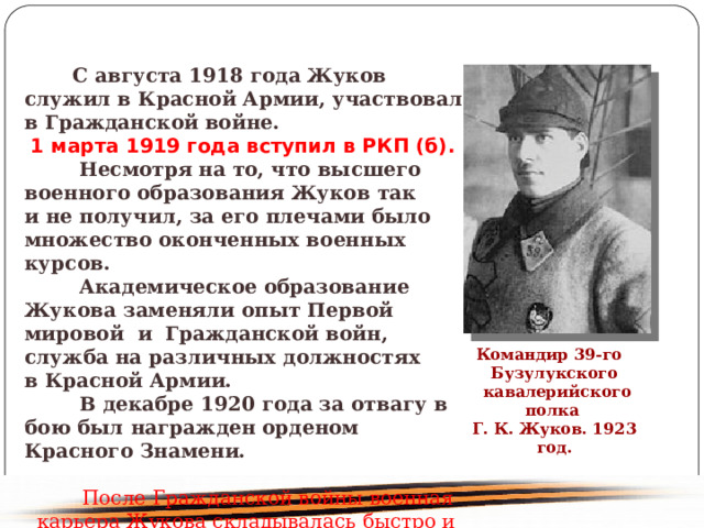  С августа 1918 года Жуков служил в Красной Армии, участвовал в Гражданской войне. 1 марта 1919 года вступил в РКП (б). Несмотря на то, что высшего военного образования Жуков так и не получил, за его плечами было множество оконченных военных курсов. Академическое образование Жукова заменяли опыт Первой мировой и  Гражданской войн, служба на различных должностях в Красной Армии. В декабре 1920 года за отвагу в бою был награжден орденом Красного Знамени. После Гражданской войны военная карьера Жукова складывалась быстро и успешно. Командир 39-го Бузулукского кавалерийского полка Г. К. Жуков. 1923 год. 