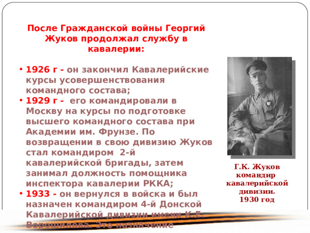 После Гражданской войны Георгий Жуков продолжал службу в кавалерии: 1926 г - он закончил Кавалерийские курсы усовершенствования командного состава; 1929 г - его командировали в Москву на курсы по подготовке высшего командного состава при Академии им. Фрунзе. По возвращении в свою дивизию Жуков стал командиром 2-й кавалерийской бригады, затем занимал должность помощника инспектора кавалерии РККА; 1933 - он вернулся в войска и был назначен командиром 4-й Донской Кавалерийской дивизии имени К.Е. Ворошилова. Это назначение сыграло очень важную роль в его судьбе. В годы Гражданской войны 4-я дивизия была ядром Первой конной армии. Г.К. Жуков командир кавалерийской дивизии. 1930 год 