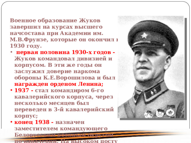 Военное образование Жуков завершил на курсах высшего начсостава при Академии им. М.В.Фрунзе, которые он окончил в 1930 году. первая половина 1930-х годов - Жуков командовал дивизией и корпусом. В эти же годы он заслужил доверие наркома обороны К.Е.Ворошилова и был награжден орденом Ленина; 1937 - стал командиром 6-го кавалерийского корпуса, через несколько месяцев был переведен в 3-й кавалерийский корпус; конец 1938 - назначен заместителем командующего Белорусским военным округом по кавалерии. На высоком посту во всю мощь развернулся его талант военачальника и умного воспитателя войск. 