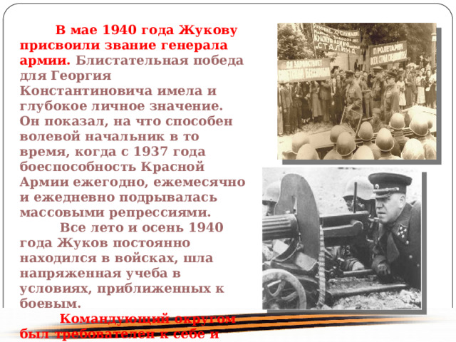  В мае 1940 года Жукову присвоили звание генерала армии. Блистательная победа для Георгия Константиновича имела и глубокое личное значение. Он показал, на что способен волевой начальник в то время, когда с 1937 года боеспособность Красной Армии ежегодно, ежемесячно и ежедневно подрывалась массовыми репрессиями. Все лето и осень 1940 года Жуков постоянно находился в войсках, шла напряженная учеба в условиях, приближенных к боевым. Командующий округом был требователен к себе и другим - учить тому, что действительно потребуется на войне. 