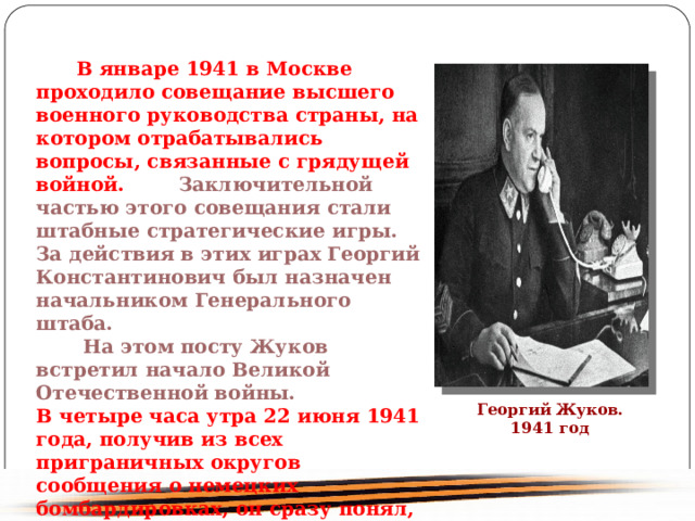  В январе 1941 в Москве проходило совещание высшего военного руководства страны, на котором отрабатывались вопросы, связанные с грядущей войной. Заключительной частью этого совещания стали штабные стратегические игры. За действия в этих играх Георгий Константинович был назначен начальником Генерального штаба. На этом посту Жуков встретил начало Великой Отечественной войны. В четыре часа утра 22 июня 1941 года, получив из всех приграничных округов сообщения о немецких бомбардировках, он сразу понял, что началась война. Георгий Жуков. 1941 год 