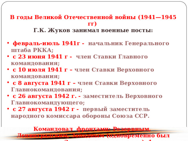 В годы Великой Отечественной войны (1941—1945 гг) Г.К. Жуков занимал военные посты: февраль-июль 1941г - начальник Генерального штаба РККА; с 23 июня 1941 г - член Ставки Главного командования; с 10 июля 1941 г – член Ставки Верховного командования; с 8 августа 1941 г – член Ставки Верховного Главнокомандования; с 26 августа 1942 г. - заместитель Верховного Главнокомандующего; с 27 августа 1942 г - первый заместитель народного комиссара обороны Союза ССР. Командовал фронтами: Резервным, Ленинградским, Западным (одновременно был главкомом Западного направления), 1-м Украинским, 1-м Белорусским. 