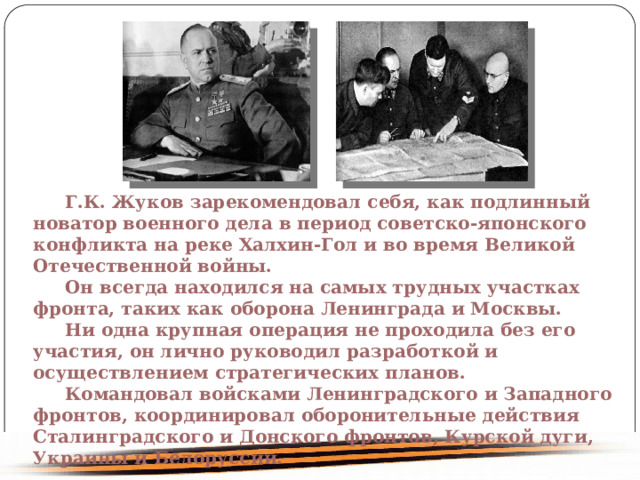  Г.К. Жуков зарекомендовал себя, как подлинный новатор военного дела в период советско-японского конфликта на реке Халхин-Гол и во время Великой Отечественной войны. Он всегда находился на самых трудных участках фронта, таких как оборона Ленинграда и Москвы. Ни одна крупная операция не проходила без его участия, он лично руководил разработкой и осуществлением стратегических планов. Командовал войсками Ленинградского и Западного фронтов, координировал оборонительные действия Сталинградского и Донского фронтов, Курской дуги,  Украины и Белоруссии. 