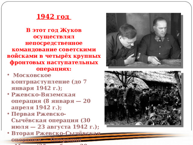 1942 год В этот год Жуков осуществлял непосредственное командование советскими войсками в четырёх крупных фронтовых наступательных операциях: Московское контрнаступление (до 7 января 1942 г.); Ржевско-Вяземская операция (8 января — 20 апреля 1942 г.); Первая Ржевско-Сычёвская операция (30 июля — 23 августа 1942 г.); Вторая Ржевско-Сычёвская операция — Операция «Марс» (25 ноября — 20 декабря 1942 г.) 