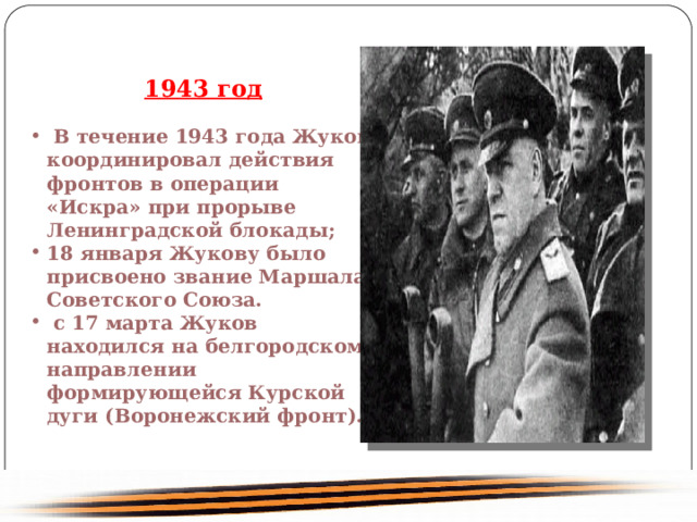 1943 год В течение 1943 года Жуков координировал действия фронтов в операции «Искра» при прорыве Ленинградской блокады; 18 января Жукову было присвоено звание Маршала Советского Союза. с 17 марта Жуков находился на белгородском направлении формирующейся Курской дуги (Воронежский фронт). 