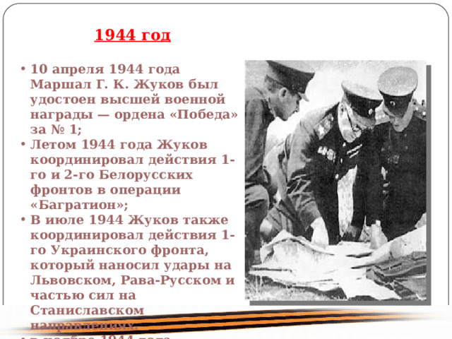  1944 год 10 апреля 1944 года Маршал Г. К. Жуков был удостоен высшей военной награды — ордена «Победа» за № 1; Летом 1944 года Жуков координировал действия 1-го и 2-го Белорусских фронтов в операции «Багратион»; В июле 1944 Жуков также координировал действия 1-го Украинского фронта, который наносил удары на Львовском, Рава-Русском и частью сил на Станиславском направлениях. в ноябре 1944 года назначен командующим 1-м Белорусским фронтом. 