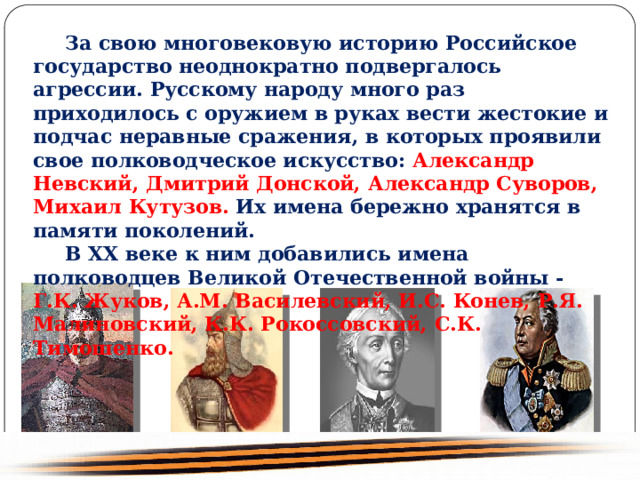  За свою многовековую историю Российское государство неоднократно подвергалось агрессии. Русскому народу много раз приходилось с оружием в руках вести жестокие и подчас неравные сражения, в которых проявили свое полководческое искусство: Александр Невский, Дмитрий Донской, Александр Суворов, Михаил Кутузов. Их имена бережно хранятся в памяти поколений. В XX веке к ним добавились имена полководцев Великой Отечественной войны - Г.К. Жуков, А.М. Василевский, И.С. Конев, Р.Я. Малиновский, К.К. Рокоссовский, С.К. Тимошенко. 