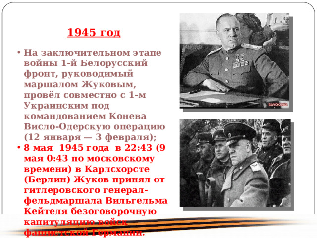 1945 год На заключительном этапе войны 1-й Белорусский фронт, руководимый маршалом Жуковым, провёл совместно с 1-м Украинским под командованием Конева Висло-Одерскую операцию (12 января — 3 февраля); 8 мая 1945 года в 22:43 (9 мая 0:43 по московскому времени) в Карлсхорсте (Берлин) Жуков принял от гитлеровского генерал-фельдмаршала Вильгельма Кейтеля безоговорочную капитуляцию войск фашистской Германии. 