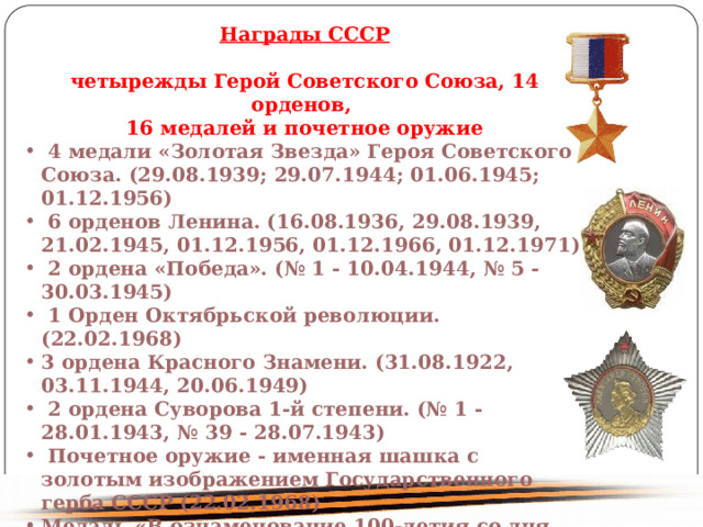 Награды СССР четырежды Герой Советского Союза, 14 орденов, 16 медалей и почетное оружие 4 медали «Золотая Звезда» Героя Советского Союза. (29.08.1939; 29.07.1944; 01.06.1945; 01.12.1956) 6 орденов Ленина. (16.08.1936, 29.08.1939, 21.02.1945, 01.12.1956, 01.12.1966, 01.12.1971) 2 ордена «Победа». (№ 1 - 10.04.1944, № 5 - 30.03.1945) 1 Орден Октябрьской революции. (22.02.1968) 3 ордена Красного Знамени. (31.08.1922, 03.11.1944, 20.06.1949) 2 ордена Суворова 1-й степени. (№ 1 - 28.01.1943, № 39 - 28.07.1943) Почетное оружие - именная шашка с золотым изображением Государственного герба СССР (22.02.1968) Медаль «В ознаменование 100-летия со дня рождения Владимира Ильича Ленина» Медаль «20 лет Рабоче-крестьянской Красной Армии» Медаль «За оборону Москвы» 