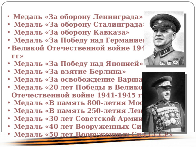  Медаль «За оборону Ленинграда» Медаль «За оборону Сталинграда» Медаль «За оборону Кавказа» Медаль «За Победу над Германией в Великой Отечественной войне 1941-1945 гг» Медаль «За Победу над Японией» Медаль «За взятие Берлина» Медаль «За освобождение Варшавы» Медаль «20 лет Победы в Великой Отечественной войне 1941-1945 гг.» Медаль «В память 800-летия Москвы» Медаль «В память 250-летия Ленинграда» Медаль «30 лет Советской Армии и Флота» Медаль «40 лет Вооруженных Сил СССР» Медаль «50 лет Вооруженных Сил СССР» 