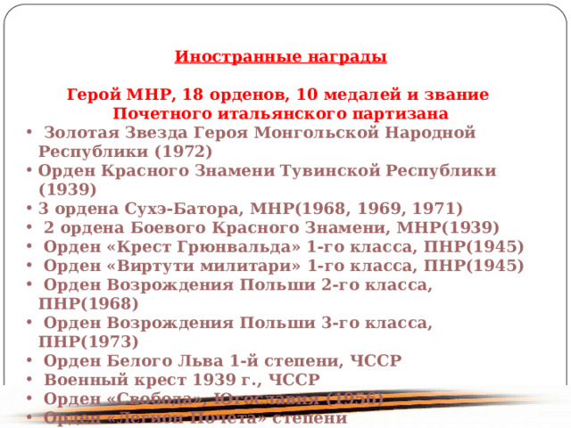 Иностранные награды Герой МНР, 18 орденов, 10 медалей и звание Почетного итальянского партизана Золотая Звезда Героя Монгольской Народной Республики (1972) Орден Красного Знамени Тувинской Республики (1939) 3 ордена Сухэ-Батора, МНP(1968, 1969, 1971) 2 ордена Боевого Красного Знамени, МНP(1939) Орден «Крест Грюнвальда» 1-го класса, ПНP(1945) Орден «Виртути милитари» 1-го класса, ПНP(1945) Орден Возрождения Польши 2-го класса, ПНP(1968) Орден Возрождения Польши 3-го класса, ПНP(1973) Орден Белого Льва 1-й степени, ЧССР Военный крест 1939 г., ЧССР Орден «Свобода», Югославия (1956) Орден «Легион Почета» степени Главнокомандующего, США (1945) 