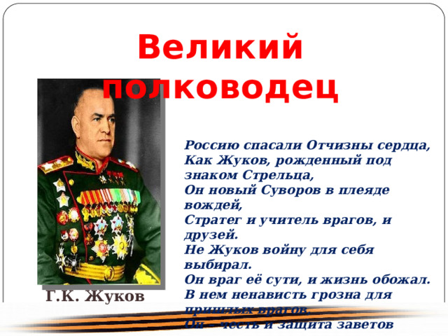 Великий полководец Россию спасали Отчизны сердца, Как Жуков, рожденный под знаком Стрельца, Он новый Суворов в плеяде вождей, Стратег и учитель врагов, и друзей.        Не Жуков войну для себя выбирал. Он враг её сути, и жизнь обожал. В нем ненависть грозна для пришлых врагов, Он – честь и защита заветов отцов. Г.К. Жуков 