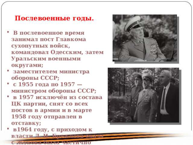 Послевоенные годы. В послевоенное время занимал пост Главкома сухопутных войск, командовал Одесским, затем Уральским военными округами; заместителем министра обороны СССР; с 1955 года по 1957 — министром обороны СССР; в 1957 исключён из состава ЦК партии, снят со всех постов в армии и в марте 1958 году отправлен в отставку; в1964 году, с приходом к власти Л. И. Брежнева опала с Жукова была частично снята. 