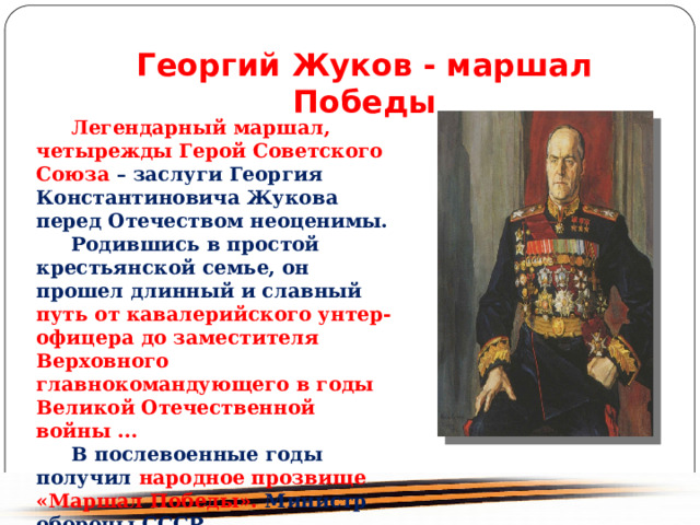 Георгий Жуков - маршал Победы Легендарный маршал, четырежды Герой Советского Союза – заслуги Георгия Константиновича Жукова перед Отечеством неоценимы. Родившись в простой крестьянской семье, он прошел длинный и славный путь от кавалерийского унтер-офицера до заместителя Верховного главнокомандующего в годы Великой Отечественной войны ... В послевоенные годы получил народное прозвище «Маршал Победы». Министр обороны СССР 