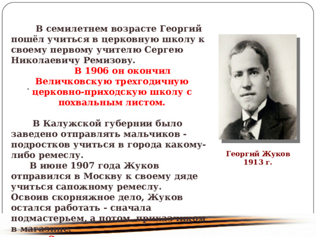  В семилетнем возрасте Георгий пошёл учиться в церковную школу к своему первому учителю Сергею Николаевичу Ремизову. В 1906 он окончил Величковскую трехгодичную церковно-приходскую школу с похвальным листом. В Калужской губернии было заведено отправлять мальчиков - подростков учиться в города какому-либо ремеслу. В июне 1907 года Жуков отправился в Москву к своему дяде учиться сапожному ремеслу. Освоив скорняжное дело, Жуков остался работать - сначала подмастерьем, а потом приказчиком в магазине. Одновременно он учился и успел закончить к 1914 году четырехклассное училище . . Георгий Жуков 1913 г. 