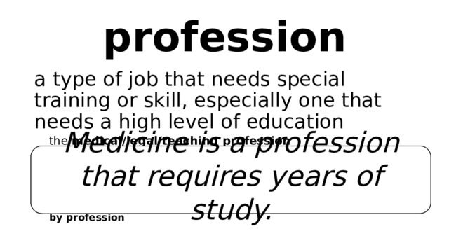 profession a type of job that needs special training or skill, especially one that needs a high level of education the  medical/legal/teaching profession to enter/go into/join a profession   (British English) the caring professions (= that involve looking after people) by profession   She was at the very top of her profession. He was a lawyer by profession Medicine is a profession that requires years of study. 