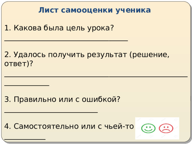 Лист самооценки ученика 1. Какова была цель урока?_________________________________ 2. Удалось получить результат (решение, ответ)? _____________________________________________________________ 3. Правильно или с ошибкой?_________________________ 4. Самостоятельно или с чьей-то помощью?___________ 5. Какую оценку ты бы себе поставил?__________________ 