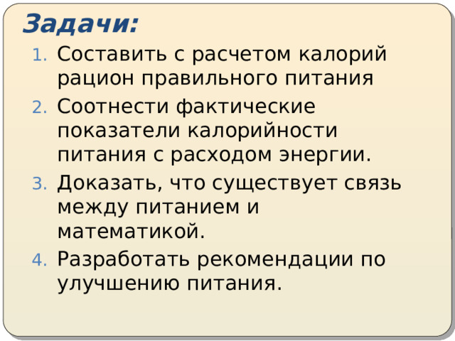 Задачи: Составить с расчетом калорий рацион правильного питания Соотнести фактические показатели калорийности питания с расходом энергии. Доказать, что существует связь между питанием и математикой. Разработать рекомендации по улучшению питания. 