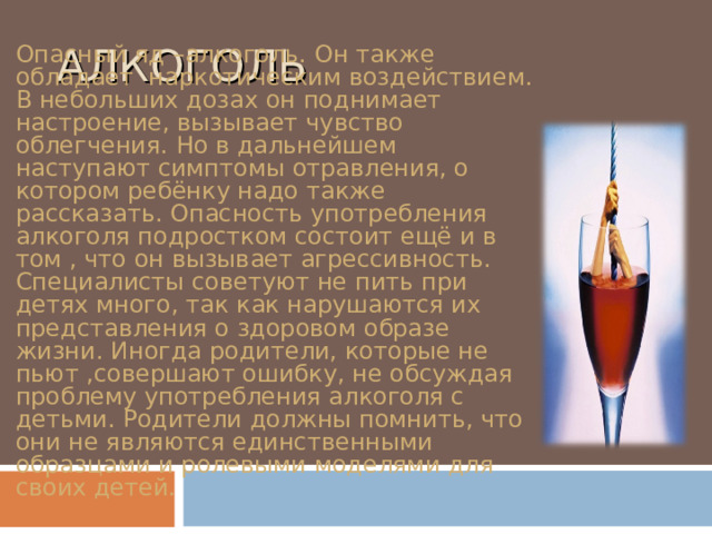  АЛКОГОЛЬ Опасный яд –алкоголь. Он также обладает наркотическим воздействием. В небольших дозах он поднимает настроение, вызывает чувство облегчения. Но в дальнейшем наступают симптомы отравления, о котором ребёнку надо также рассказать. Опасность употребления алкоголя подростком состоит ещё и в том , что он вызывает агрессивность. Специалисты советуют не пить при детях много, так как нарушаются их представления о здоровом образе жизни. Иногда родители, которые не пьют ,совершают ошибку, не обсуждая проблему употребления алкоголя с детьми. Родители должны помнить, что они не являются единственными образцами и ролевыми моделями для своих детей. 