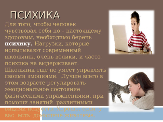 ПСИХИКА Для того, чтобы человек чувствовал себя по – настоящему здоровым, необходимо беречь  психику .  Нагрузки, которые испытывают современный школьник, очень велики, и часто психика на выдерживает. Школьник еще не умеет управлять своими эмоциями. Лучше всего в этом возрасте регулировать эмоциональное состояние физическими упражнениями, при помощи занятий различными видами искусств. Хорошо, если у вас есть домашние животные. 