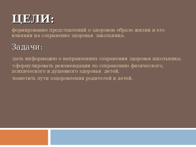 ЦЕЛИ: формирование представлений о здоровом образе жизни и его влиянии на сохранение здоровья школьника. Задачи: дать информацию о направлениях сохранения здоровья школьника; сформулировать рекомендации по сохранению физического, психического и душевного здоровья детей. наметить пути оздоровления родителей и детей.    