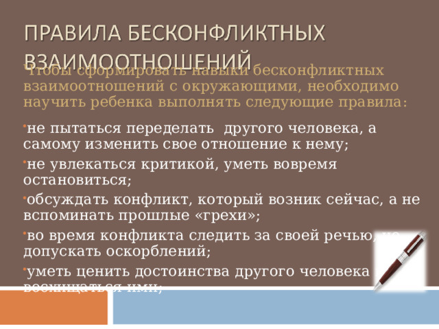 Чтобы сформировать навыки бесконфликтных взаимоотношений с окружающими, необходимо научить ребенка выполнять следующие правила: не пытаться переделать другого человека, а самому изменить свое отношение к нему; не увлекаться критикой, уметь вовремя остановиться; обсуждать конфликт, который возник сейчас, а не вспоминать прошлые «грехи»; во время конфликта следить за своей речью, не допускать оскорблений; уметь ценить достоинства другого человека и восхищаться ими;  