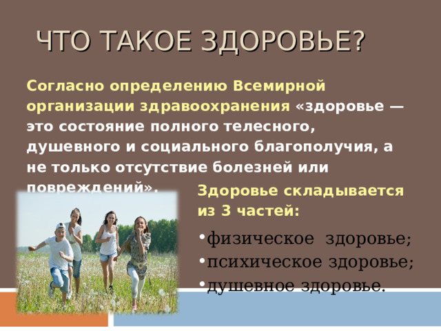  ЧТО ТАКОЕ ЗДОРОВЬЕ? Согласно определению Всемирной организации здравоохранения «здоровье — это состояние полного телесного, душевного и социального благополучия, а не только отсутствие болезней или повреждений». Здоровье складывается из 3 частей: физическое здоровье; психическое здоровье; душевное здоровье. 