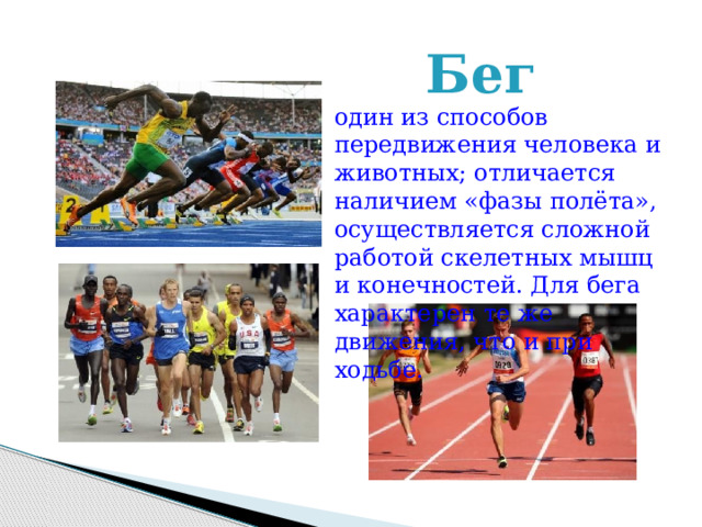 Бег  один из способов передвижения человека и животных; отличается наличием «фазы полёта», осуществляется сложной работой скелетных мышц и конечностей. Для бега характерен те же движения, что и при ходьбе.