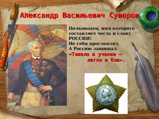 Александр Васильевич Суворов Полководец, имя которого составляет честь и славу РОССИИ! Не себя прославлял, А Россию защищал. « Тяжело в учении –  легко в бою».   