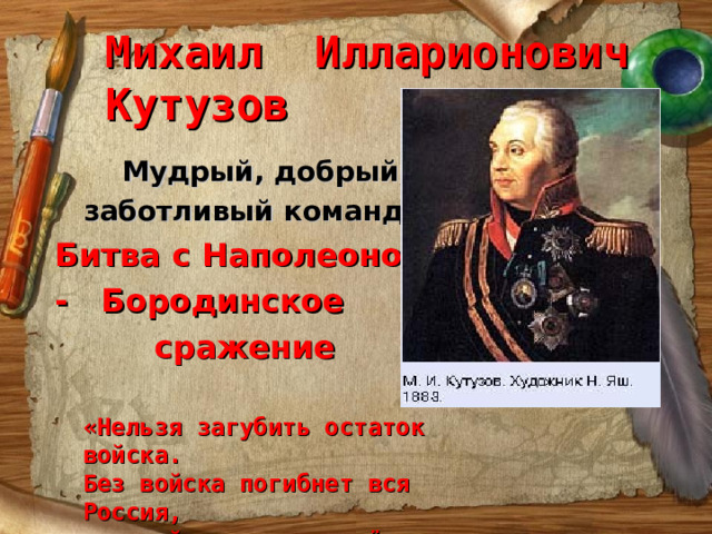 Михаил Илларионович Кутузов  Мудрый, добрый,  заботливый командир Битва с Наполеоном - Бородинское  сражение «Нельзя загубить остаток войска. Без войска погибнет вся Россия, а с войском мы вернём Москву». 