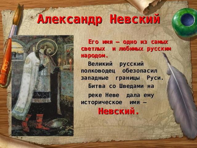 Александр Невский  Его имя – одно из самых светлых и любимых русским народом.  Великий русский полководец обезопасил западные границы Руси.  Битва со Шведами на  реке Неве дала ему историческое имя –  Невский. 