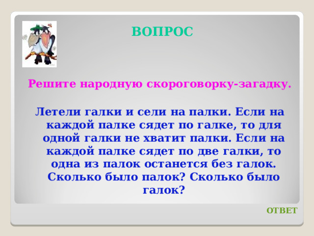 ВОПРОС Решите народную скороговорку-загадку. Летели галки и сели на палки. Если на каждой палке сядет по галке, то для одной галки не хватит палки. Если на каждой палке сядет по две галки, то одна из палок останется без галок. Сколько было палок? Сколько было галок? ОТВЕТ 