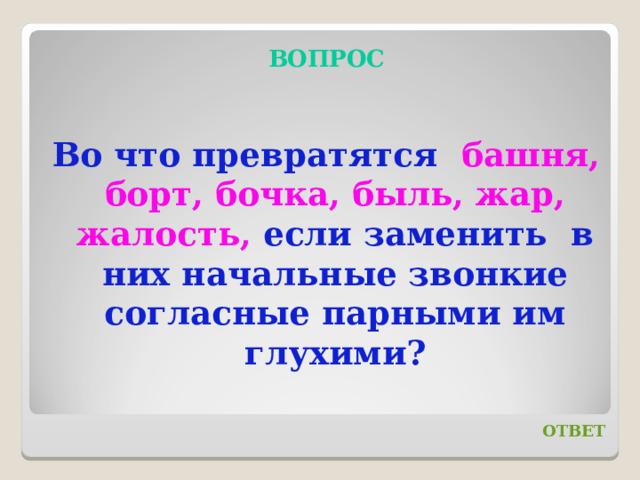 ВОПРОС Во что превратятся башня, борт, бочка, быль, жар, жалость, если заменить в них начальные звонкие согласные парными им глухими? ОТВЕТ 