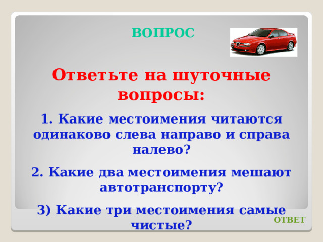 ВОПРОС Ответьте на шуточные вопросы: 1. Какие местоимения читаются одинаково слева направо и справа налево? 2. Какие два местоимения мешают автотранспорту? 3) Какие три местоимения самые чистые? ОТВЕТ 