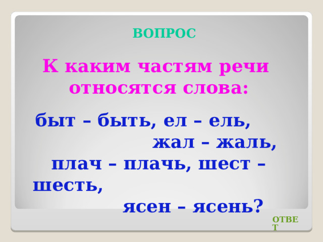 ВОПРОС К каким частям речи относятся слова: быт – быть, ел – ель, жал – жаль, плач – плачь, шест – шесть, ясен – ясень? ОТВЕТ 