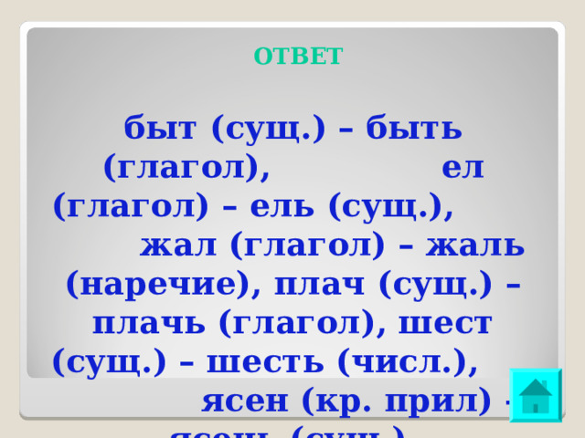 ОТВЕТ быт (сущ.) – быть (глагол), ел (глагол) – ель (сущ.), жал (глагол) – жаль (наречие), плач (сущ.) – плачь (глагол), шест (сущ.) – шесть (числ.), ясен (кр. прил) – ясень (сущ.). 