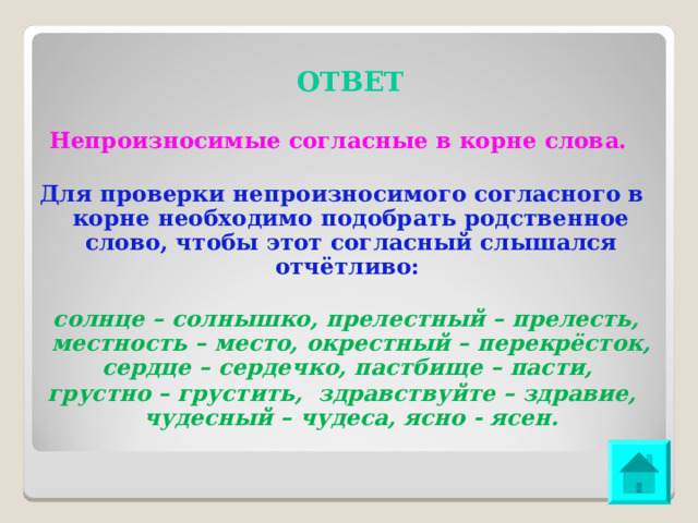 ОТВЕТ Непроизносимые согласные в корне слова. Для проверки непроизносимого согласного в корне необходимо подобрать родственное слово, чтобы этот согласный слышался отчётливо: солнце – солнышко, прелестный – прелесть, местность – место, окрестный – перекрёсток, сердце – сердечко, пастбище – пасти, грустно – грустить, здравствуйте – здравие, чудесный – чудеса, ясно - ясен. 