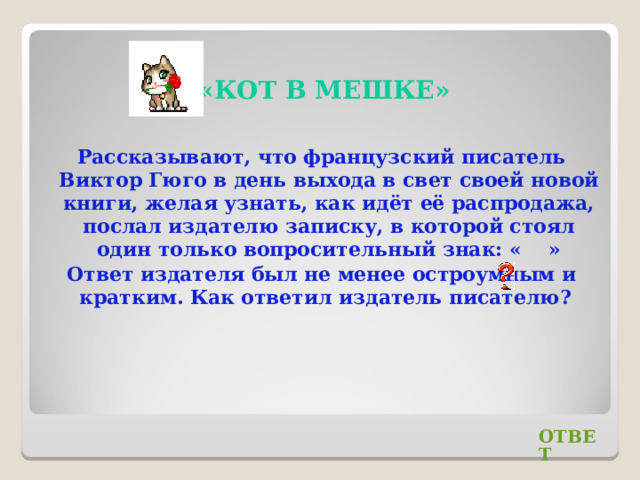 «КОТ В МЕШКЕ» Рассказывают, что французский писатель Виктор Гюго в день выхода в свет своей новой книги, желая узнать, как идёт её распродажа, послал издателю записку, в которой стоял один только вопросительный знак: « » Ответ издателя был не менее остроумным и кратким. Как ответил издатель писателю? ОТВЕТ 