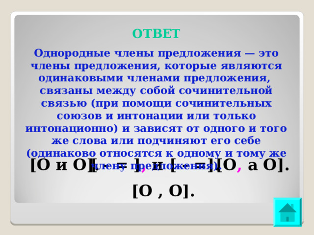 ОТВЕТ Однородные члены предложения — это члены предложения, которые являются одинаковыми членами предложения, связаны между собой сочинительной связью (при помощи сочинительных союзов и интонации или только интонационно) и зависят от одного и того же слова или подчиняют его себе (одинаково относятся к одному и тому же члену предложения). [О и О]. [ - = ] , и [ - =]. [О , а О]. [О , О]. 