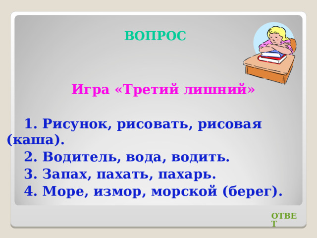 ВОПРОС Игра «Третий лишний» 1. Рисунок, рисовать, рисовая (каша). 2. Водитель, вода, водить. 3. Запах, пахать, пахарь. 4. Море, измор, морской (берег). ОТВЕТ 