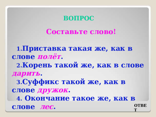 ВОПРОС Составьте слово! Приставка такая же, как в слове полёт . Корень такой же, как в слове дарить . Суффикс такой же, как в слове дружок . Окончание такое же, как в слове лес . ОТВЕТ 