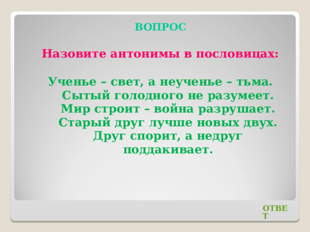 ВОПРОС Назовите антонимы в пословицах: Ученье – свет, а неученье – тьма. Сытый голодного не разумеет. Мир строит – война разрушает. Старый друг лучше новых двух. Друг спорит, а недруг поддакивает. ОТВЕТ 