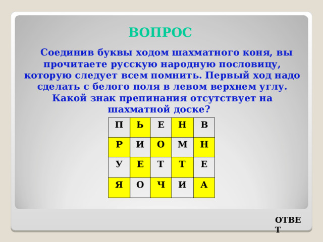 ВОПРОС Соединив буквы ходом шахматного коня, вы прочитаете русскую народную пословицу, которую следует всем помнить. Первый ход надо сделать с белого поля в левом верхнем углу. Какой знак препинания отсутствует на шахматной доске? П Р Ь У Е И Я Н О Е В М Т О Ч Н Т Е И А ОТВЕТ 