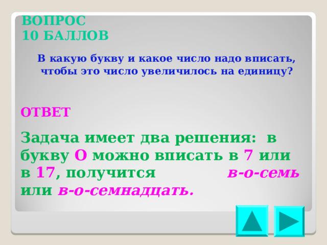 ВОПРОС 10 БАЛЛОВ В какую букву и какое число надо вписать, чтобы это число увеличилось на единицу? ОТВЕТ Задача имеет два решения: в букву О можно вписать в 7 или в 17 , получится в-о-семь или в-о-семнадцать. 