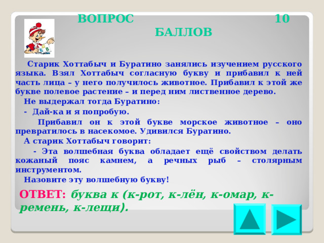 ВОПРОС 10 БАЛЛОВ Старик Хоттабыч и Буратино занялись изучением русского языка. Взял Хоттабыч согласную букву и прибавил к ней часть лица – у него получилось животное. Прибавил к этой же букве полевое растение – и перед ним лиственное дерево. Не выдержал тогда Буратино: - Дай-ка и я попробую. Прибавил он к этой букве морское животное – оно превратилось в насекомое. Удивился Буратино. А старик Хоттабыч говорит: - Эта волшебная буква обладает ещё свойством делать кожаный пояс камнем, а речных рыб – столярным инструментом. Назовите эту волшебную букву! ОТВЕТ: буква к (к-рот, к-лён, к-омар, к-ремень, к-лещи ). 