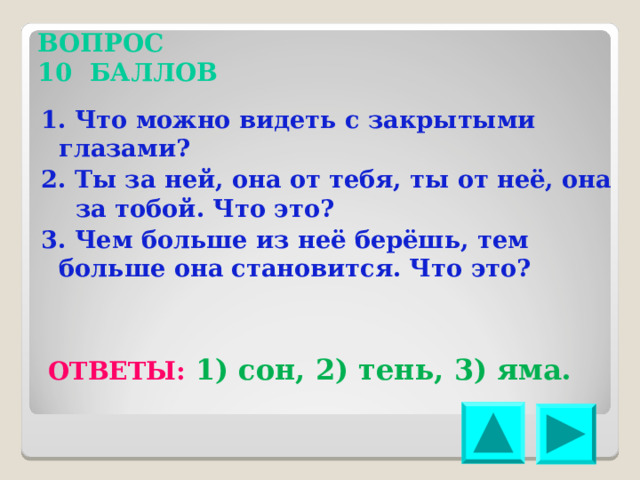 ВОПРОС 10 БАЛЛОВ 1. Что можно видеть с закрытыми глазами? 2. Ты за ней, она от тебя, ты от неё, она за тобой. Что это? 3. Чем больше из неё берёшь, тем больше она становится. Что это? ОТВЕТЫ: 1) сон, 2) тень, 3) яма. 